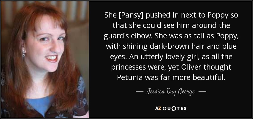 She [Pansy] pushed in next to Poppy so that she could see him around the guard's elbow. She was as tall as Poppy, with shining dark-brown hair and blue eyes. An utterly lovely girl, as all the princesses were, yet Oliver thought Petunia was far more beautiful. - Jessica Day George
