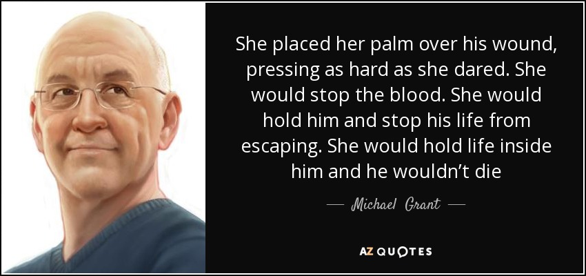 She placed her palm over his wound, pressing as hard as she dared. She would stop the blood. She would hold him and stop his life from escaping. She would hold life inside him and he wouldn’t die - Michael  Grant
