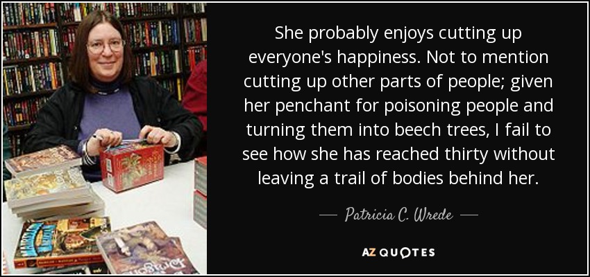 She probably enjoys cutting up everyone's happiness. Not to mention cutting up other parts of people; given her penchant for poisoning people and turning them into beech trees, I fail to see how she has reached thirty without leaving a trail of bodies behind her. - Patricia C. Wrede