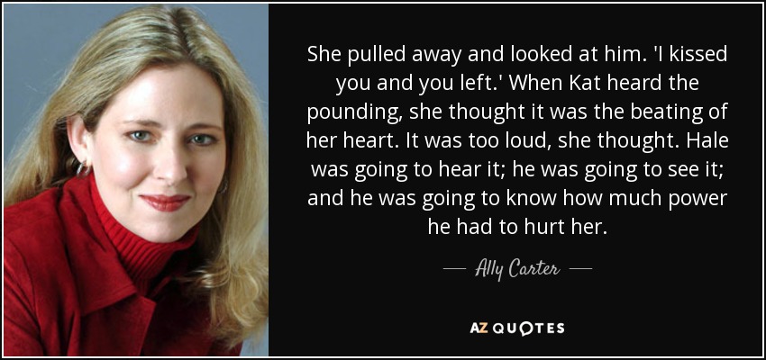 She pulled away and looked at him. 'I kissed you and you left.' When Kat heard the pounding, she thought it was the beating of her heart. It was too loud, she thought. Hale was going to hear it; he was going to see it; and he was going to know how much power he had to hurt her. - Ally Carter