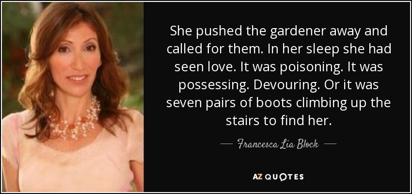 She pushed the gardener away and called for them. In her sleep she had seen love. It was poisoning. It was possessing. Devouring. Or it was seven pairs of boots climbing up the stairs to find her. - Francesca Lia Block