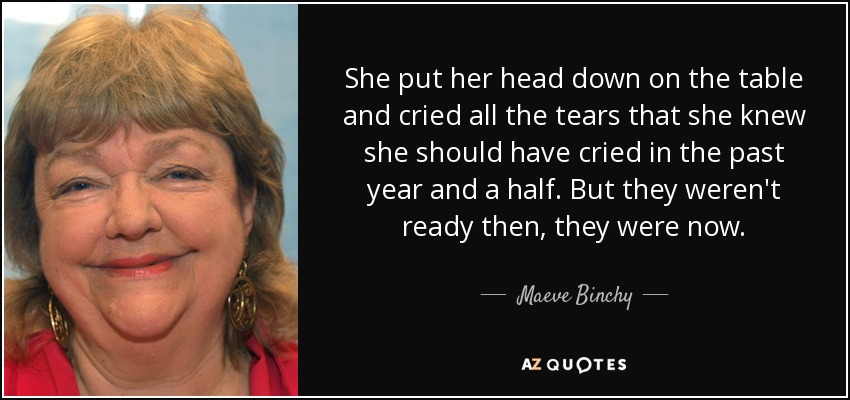 She put her head down on the table and cried all the tears that she knew she should have cried in the past year and a half. But they weren't ready then, they were now. - Maeve Binchy