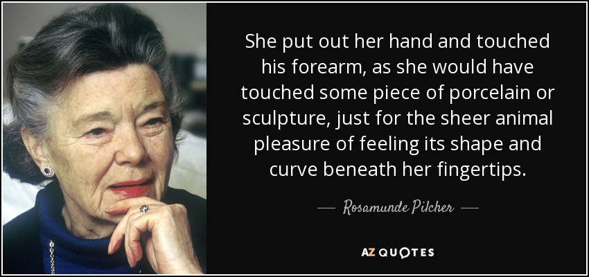 She put out her hand and touched his forearm, as she would have touched some piece of porcelain or sculpture, just for the sheer animal pleasure of feeling its shape and curve beneath her fingertips. - Rosamunde Pilcher