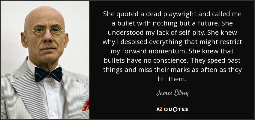 She quoted a dead playwright and called me a bullet with nothing but a future. She understood my lack of self-pity. She knew why I despised everything that might restrict my forward momentum. She knew that bullets have no conscience. They speed past things and miss their marks as often as they hit them. - James Ellroy