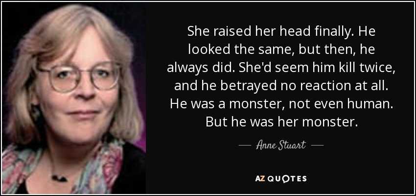 She raised her head finally. He looked the same, but then, he always did. She'd seem him kill twice, and he betrayed no reaction at all. He was a monster, not even human. But he was her monster. - Anne Stuart