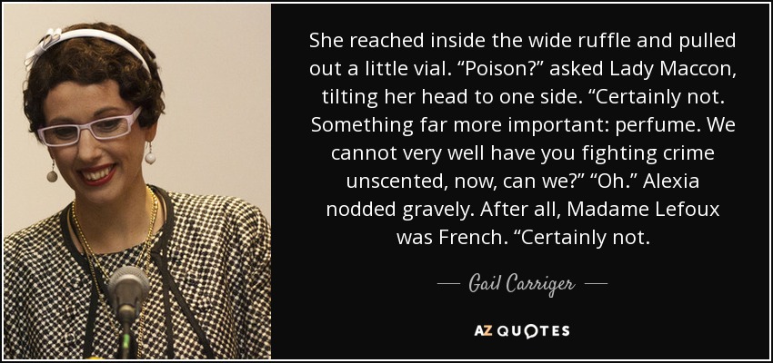 She reached inside the wide ruffle and pulled out a little vial. “Poison?” asked Lady Maccon, tilting her head to one side. “Certainly not. Something far more important: perfume. We cannot very well have you fighting crime unscented, now, can we?” “Oh.” Alexia nodded gravely. After all, Madame Lefoux was French. “Certainly not. - Gail Carriger