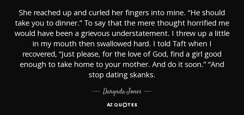 She reached up and curled her fingers into mine. “He should take you to dinner.” To say that the mere thought horrified me would have been a grievous understatement. I threw up a little in my mouth then swallowed hard. I told Taft when I recovered, “Just please, for the love of God, find a girl good enough to take home to your mother. And do it soon.” “And stop dating skanks. - Darynda Jones