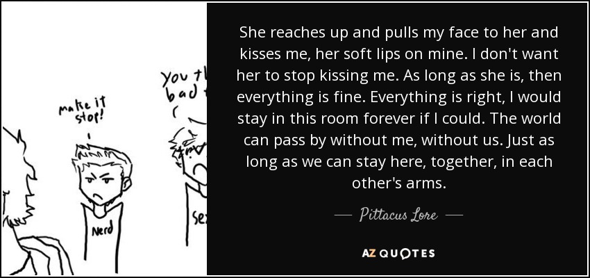 She reaches up and pulls my face to her and kisses me, her soft lips on mine. I don't want her to stop kissing me. As long as she is, then everything is fine. Everything is right, I would stay in this room forever if I could. The world can pass by without me, without us. Just as long as we can stay here, together, in each other's arms. - Pittacus Lore