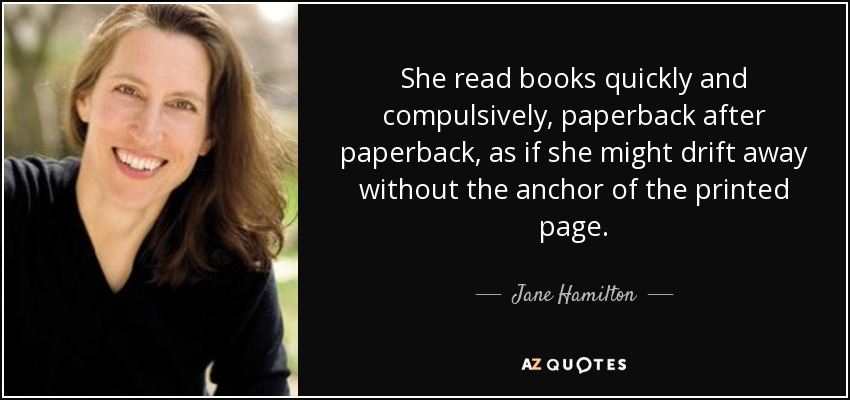 She read books quickly and compulsively, paperback after paperback, as if she might drift away without the anchor of the printed page. - Jane Hamilton