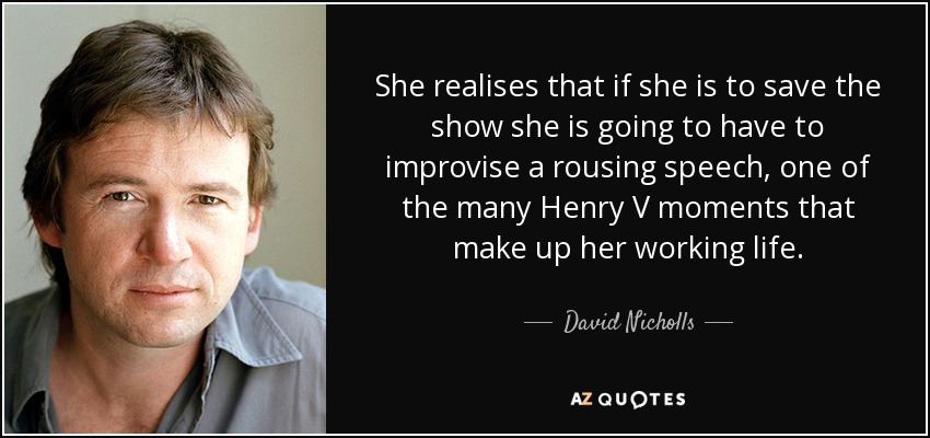 She realises that if she is to save the show she is going to have to improvise a rousing speech, one of the many Henry V moments that make up her working life. - David Nicholls