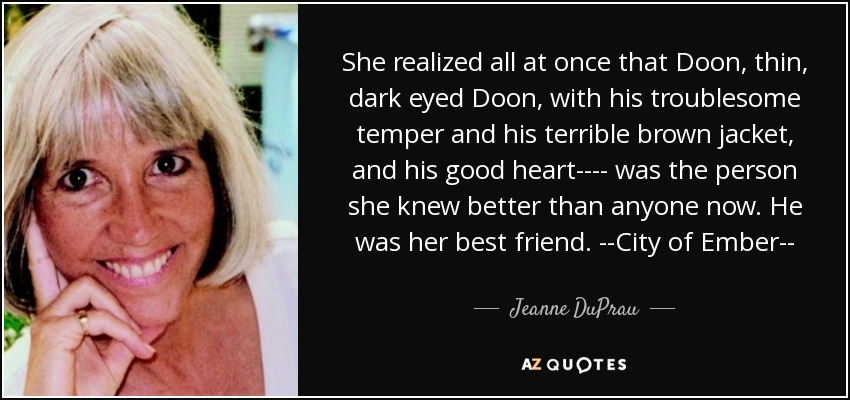 She realized all at once that Doon, thin, dark eyed Doon, with his troublesome temper and his terrible brown jacket, and his good heart---- was the person she knew better than anyone now. He was her best friend. --City of Ember-- - Jeanne DuPrau