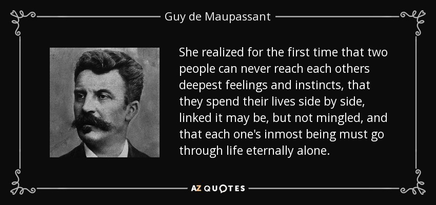 She realized for the first time that two people can never reach each others deepest feelings and instincts, that they spend their lives side by side, linked it may be, but not mingled, and that each one's inmost being must go through life eternally alone. - Guy de Maupassant