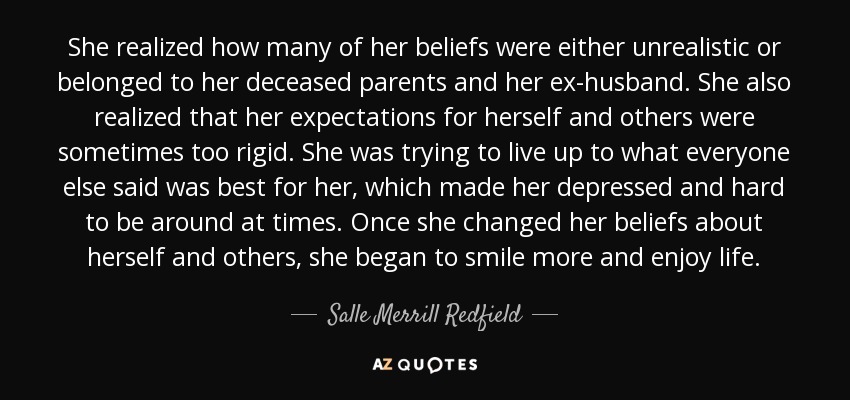 She realized how many of her beliefs were either unrealistic or belonged to her deceased parents and her ex-husband. She also realized that her expectations for herself and others were sometimes too rigid. She was trying to live up to what everyone else said was best for her, which made her depressed and hard to be around at times. Once she changed her beliefs about herself and others, she began to smile more and enjoy life. - Salle Merrill Redfield