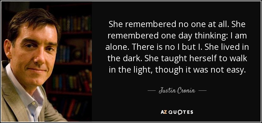 She remembered no one at all. She remembered one day thinking: I am alone. There is no I but I. She lived in the dark. She taught herself to walk in the light, though it was not easy. - Justin Cronin