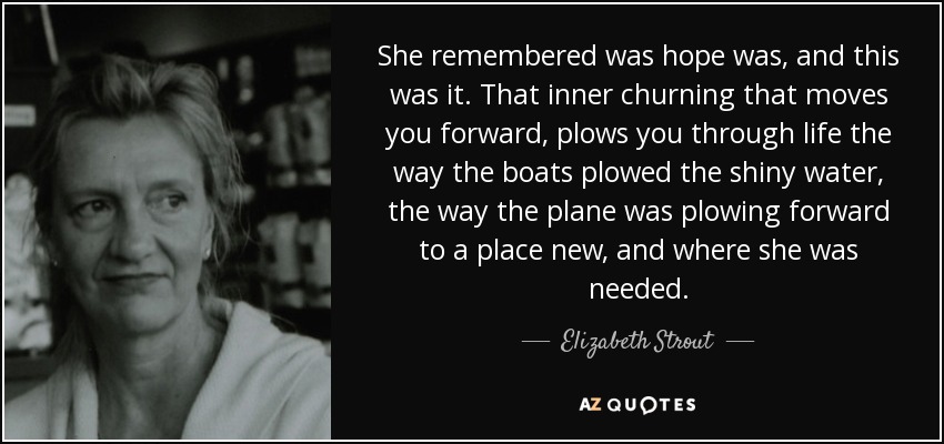 She remembered was hope was, and this was it. That inner churning that moves you forward, plows you through life the way the boats plowed the shiny water, the way the plane was plowing forward to a place new, and where she was needed. - Elizabeth Strout