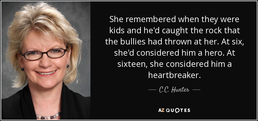 She remembered when they were kids and he'd caught the rock that the bullies had thrown at her. At six, she'd considered him a hero. At sixteen, she considered him a heartbreaker. - C.C. Hunter