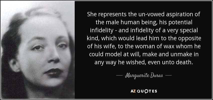 She represents the un-vowed aspiration of the male human being, his potential infidelity - and infidelity of a very special kind, which would lead him to the opposite of his wife, to the woman of wax whom he could model at will, make and unmake in any way he wished, even unto death. - Marguerite Duras