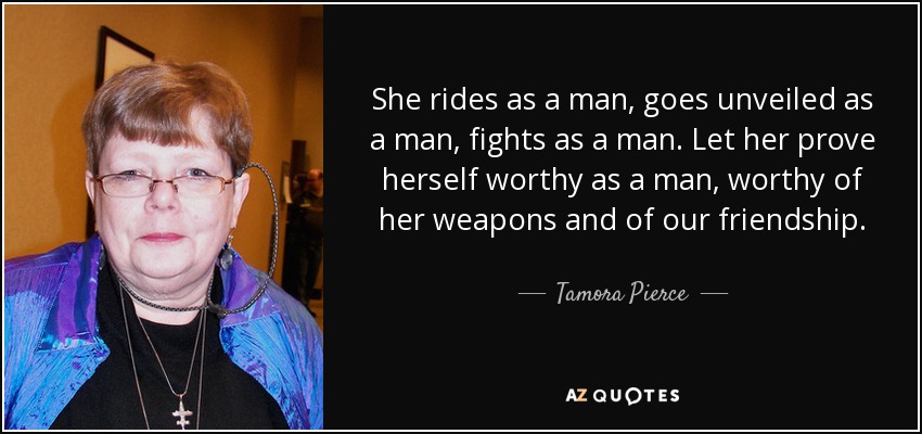 She rides as a man, goes unveiled as a man, fights as a man. Let her prove herself worthy as a man, worthy of her weapons and of our friendship. - Tamora Pierce