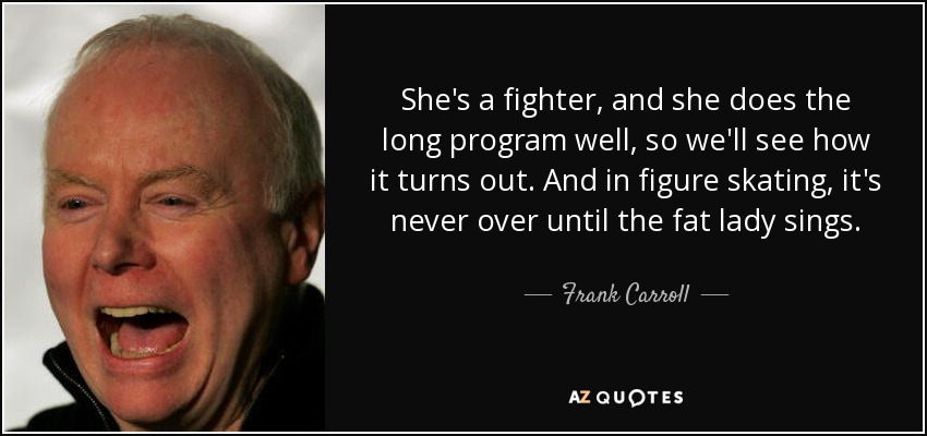 She's a fighter, and she does the long program well, so we'll see how it turns out. And in figure skating, it's never over until the fat lady sings. - Frank Carroll