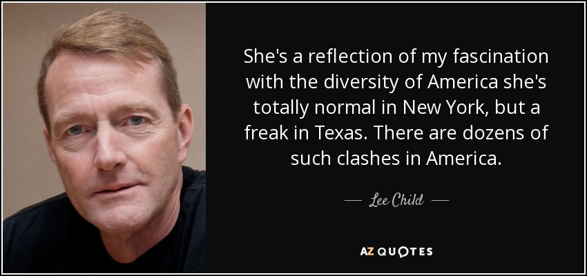She's a reflection of my fascination with the diversity of America she's totally normal in New York, but a freak in Texas. There are dozens of such clashes in America. - Lee Child