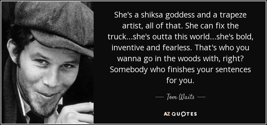 She's a shiksa goddess and a trapeze artist, all of that. She can fix the truck...she's outta this world...she's bold, inventive and fearless. That's who you wanna go in the woods with, right? Somebody who finishes your sentences for you. - Tom Waits