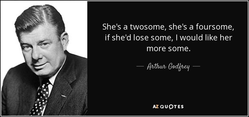She's a twosome, she's a foursome, if she'd lose some, I would like her more some. - Arthur Godfrey
