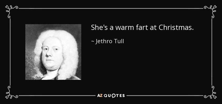 She's a warm fart at Christmas. - Jethro Tull