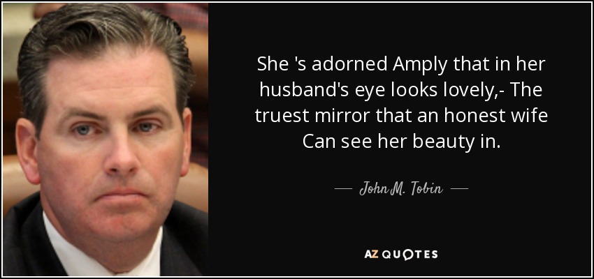 She 's adorned Amply that in her husband's eye looks lovely,- The truest mirror that an honest wife Can see her beauty in. - John M. Tobin, Jr.
