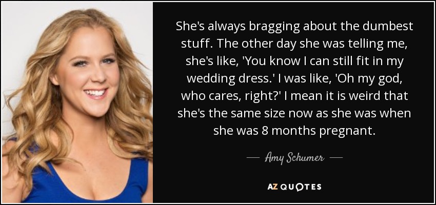 She's always bragging about the dumbest stuff. The other day she was telling me, she's like, 'You know I can still fit in my wedding dress.' I was like, 'Oh my god, who cares, right?' I mean it is weird that she's the same size now as she was when she was 8 months pregnant. - Amy Schumer