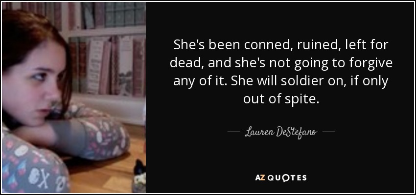 She's been conned, ruined, left for dead, and she's not going to forgive any of it. She will soldier on, if only out of spite. - Lauren DeStefano