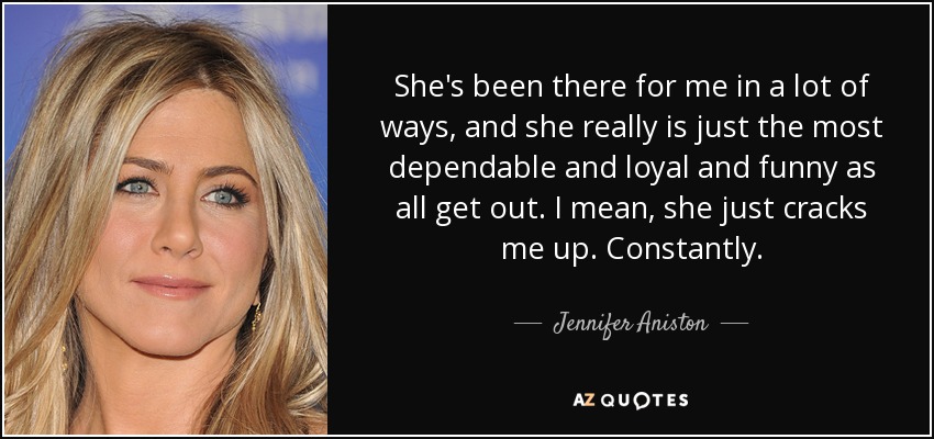 She's been there for me in a lot of ways, and she really is just the most dependable and loyal and funny as all get out. I mean, she just cracks me up. Constantly. - Jennifer Aniston
