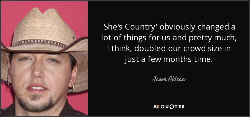 'She's Country' obviously changed a lot of things for us and pretty much, I think, doubled our crowd size in just a few months time. - Jason Aldean