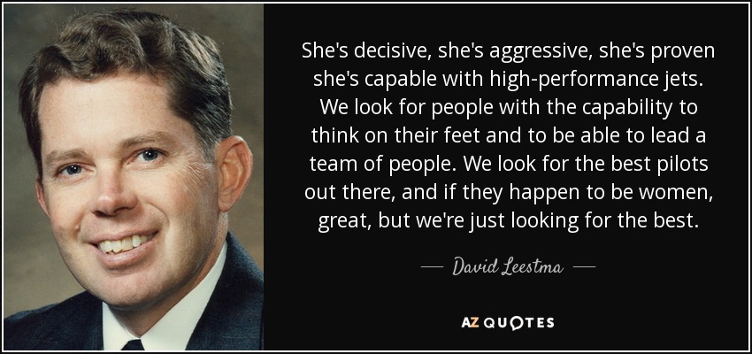 She's decisive, she's aggressive, she's proven she's capable with high-performance jets. We look for people with the capability to think on their feet and to be able to lead a team of people. We look for the best pilots out there, and if they happen to be women, great, but we're just looking for the best. - David Leestma