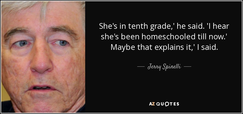She's in tenth grade,' he said. 'I hear she's been homeschooled till now.' Maybe that explains it,' I said. - Jerry Spinelli