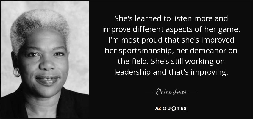 She's learned to listen more and improve different aspects of her game. I'm most proud that she's improved her sportsmanship, her demeanor on the field. She's still working on leadership and that's improving. - Elaine Jones