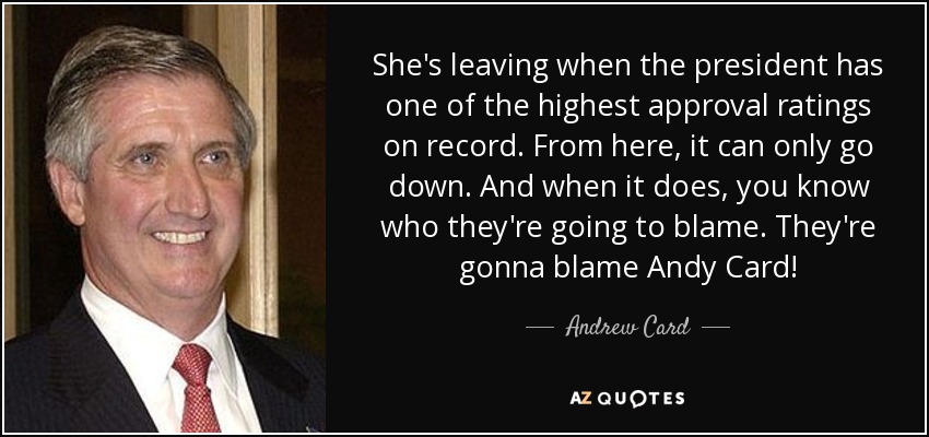 She's leaving when the president has one of the highest approval ratings on record. From here, it can only go down. And when it does, you know who they're going to blame. They're gonna blame Andy Card! - Andrew Card