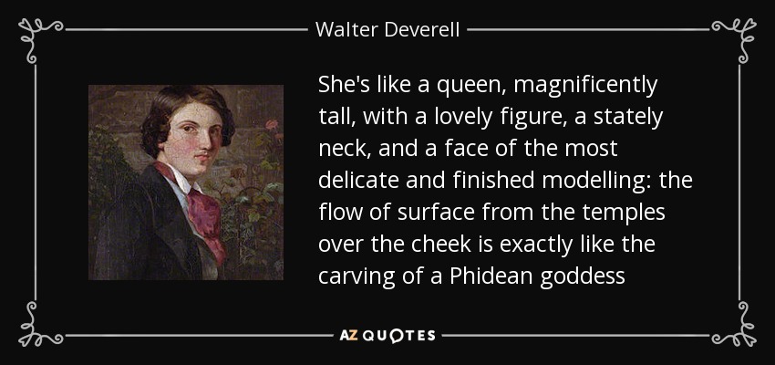 She's like a queen, magnificently tall, with a lovely figure, a stately neck, and a face of the most delicate and finished modelling: the flow of surface from the temples over the cheek is exactly like the carving of a Phidean goddess - Walter Deverell
