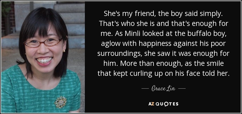 She's my friend, the boy said simply. That's who she is and that's enough for me. As Minli looked at the buffalo boy, aglow with happiness against his poor surroundings, she saw it was enough for him. More than enough, as the smile that kept curling up on his face told her. - Grace Lin