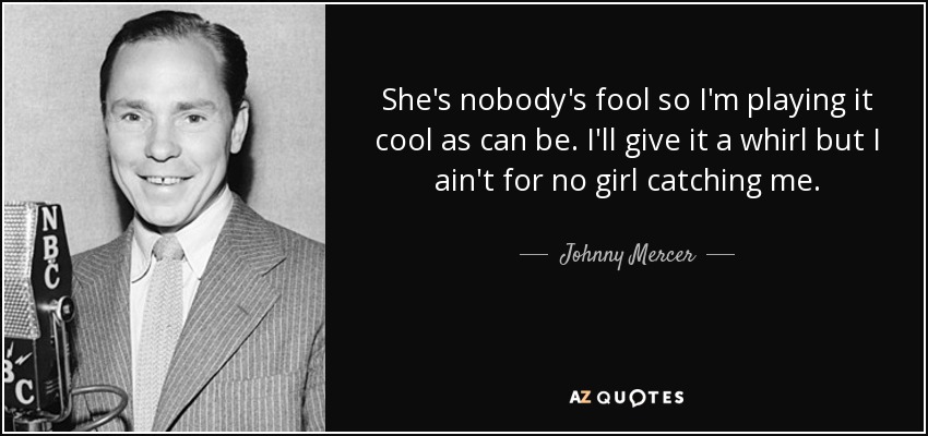 She's nobody's fool so I'm playing it cool as can be. I'll give it a whirl but I ain't for no girl catching me. - Johnny Mercer