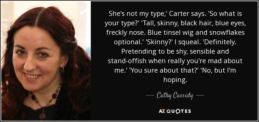 She's not my type,' Carter says. 'So what is your type?' 'Tall, skinny, black hair, blue eyes, freckly nose. Blue tinsel wig and snowflakes optional.' 'Skinny?' I squeal. 'Definitely. Pretending to be shy, sensible and stand-offish when really you're mad about me.' 'You sure about that?' 'No, but I'm hoping. - Cathy Cassidy