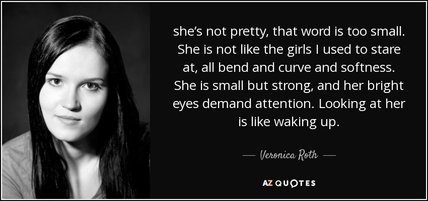 she’s not pretty, that word is too small. She is not like the girls I used to stare at, all bend and curve and softness. She is small but strong, and her bright eyes demand attention. Looking at her is like waking up. - Veronica Roth