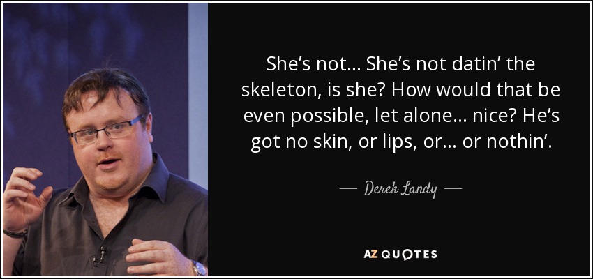 She’s not… She’s not datin’ the skeleton, is she? How would that be even possible, let alone… nice? He’s got no skin, or lips, or… or nothin’. - Derek Landy