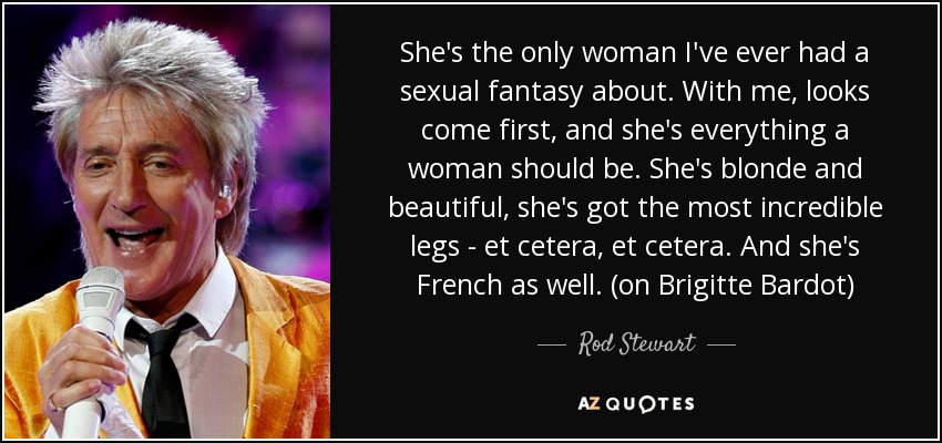 She's the only woman I've ever had a sexual fantasy about. With me, looks come first, and she's everything a woman should be. She's blonde and beautiful, she's got the most incredible legs - et cetera, et cetera. And she's French as well. (on Brigitte Bardot) - Rod Stewart
