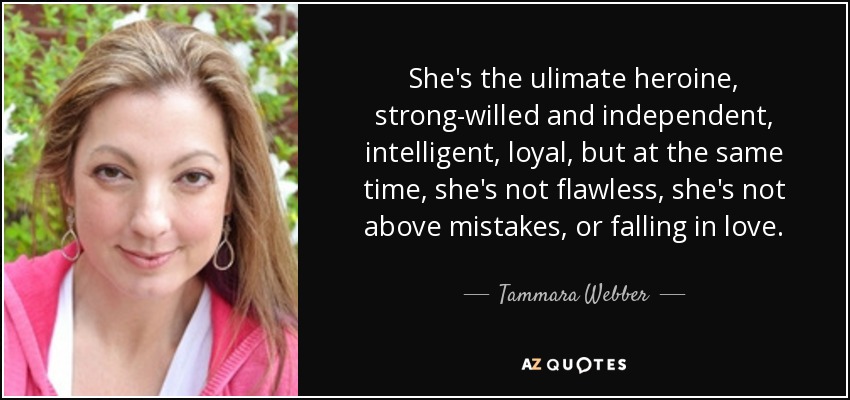 She's the ulimate heroine, strong-willed and independent, intelligent, loyal, but at the same time, she's not flawless, she's not above mistakes, or falling in love. - Tammara Webber