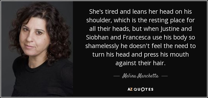 She's tired and leans her head on his shoulder, which is the resting place for all their heads, but when Justine and Siobhan and Francesca use his body so shamelessly he doesn't feel the need to turn his head and press his mouth against their hair. - Melina Marchetta