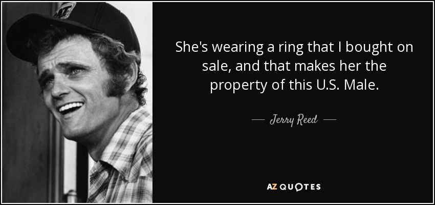 She's wearing a ring that I bought on sale, and that makes her the property of this U.S. Male. - Jerry Reed