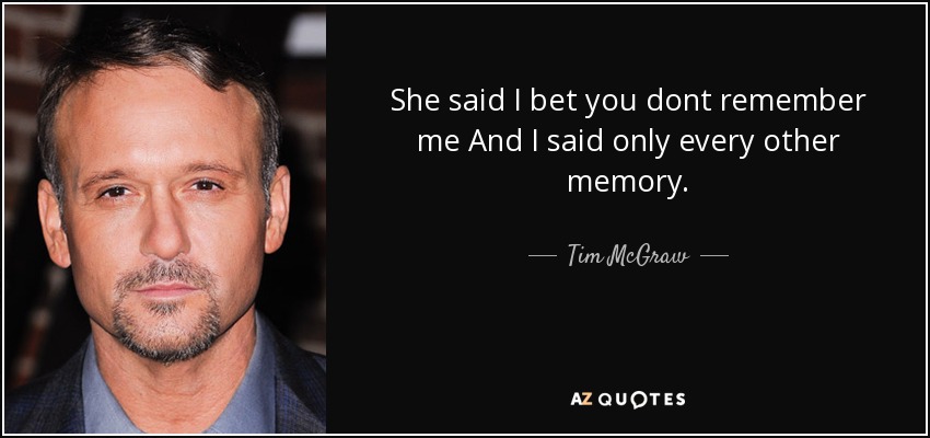 She said I bet you dont remember me And I said only every other memory. - Tim McGraw