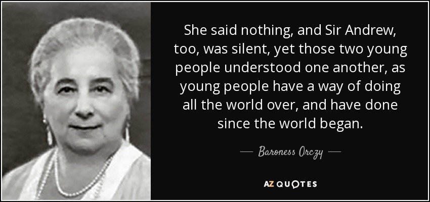 She said nothing, and Sir Andrew, too, was silent, yet those two young people understood one another, as young people have a way of doing all the world over, and have done since the world began. - Baroness Orczy
