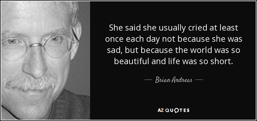 She said she usually cried at least once each day not because she was sad, but because the world was so beautiful and life was so short. - Brian Andreas