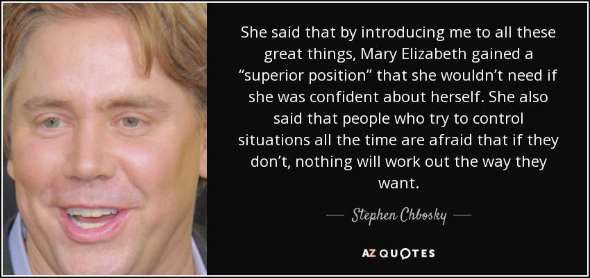 She said that by introducing me to all these great things, Mary Elizabeth gained a “superior position” that she wouldn’t need if she was confident about herself. She also said that people who try to control situations all the time are afraid that if they don’t, nothing will work out the way they want. - Stephen Chbosky